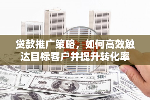 玉门贷款推广策略，如何高效触达目标客户并提升转化率