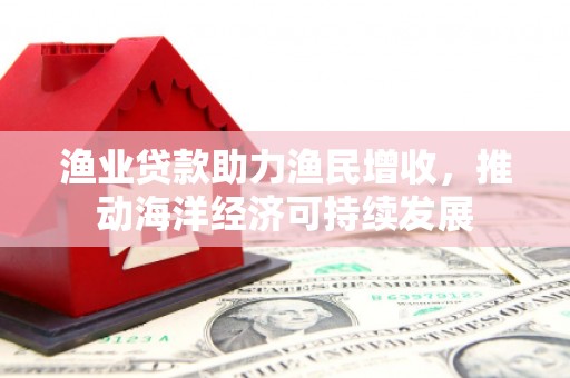 玉门渔业贷款助力渔民增收，推动海洋经济可持续发展