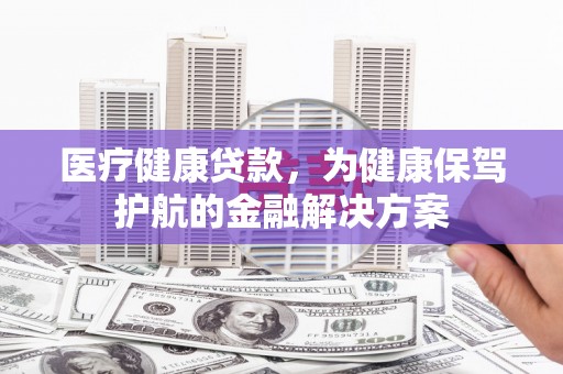 玉门医疗健康贷款，为健康保驾护航的金融解决方案