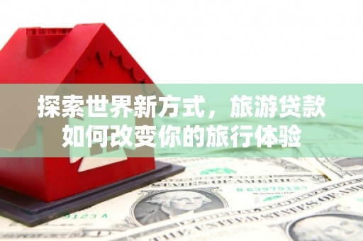 玉门探索世界新方式，旅游贷款如何改变你的旅行体验