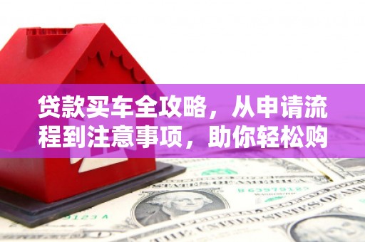 玉门贷款买车全攻略，从申请流程到注意事项，助你轻松购车